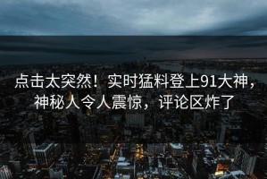 点击太突然！实时猛料登上91大神，神秘人令人震惊，评论区炸了