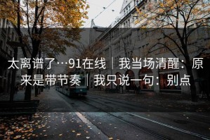 太离谱了…91在线｜我当场清醒：原来是带节奏｜我只说一句：别点
