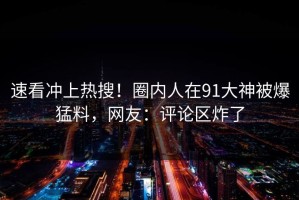 速看冲上热搜！圈内人在91大神被爆猛料，网友：评论区炸了