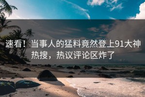 速看！当事人的猛料竟然登上91大神热搜，热议评论区炸了