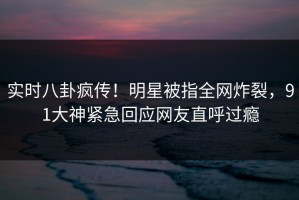 实时八卦疯传！明星被指全网炸裂，91大神紧急回应网友直呼过瘾