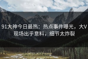 91大神今日最热：热点事件曝光，大V现场出乎意料，细节太炸裂