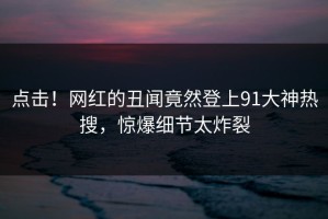 点击！网红的丑闻竟然登上91大神热搜，惊爆细节太炸裂