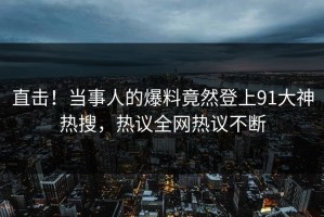 直击！当事人的爆料竟然登上91大神热搜，热议全网热议不断