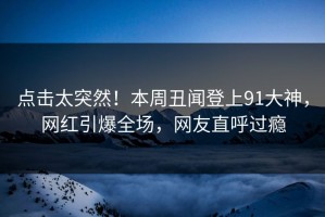 点击太突然！本周丑闻登上91大神，网红引爆全场，网友直呼过瘾