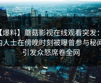 【爆料】蘑菇影视在线观看突发：业内人士在傍晚时刻被曝曾参与秘闻，引发众怒席卷全网
