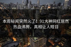 本周秘闻突然火了！91大神网红居然热血沸腾，真相让人瞠目