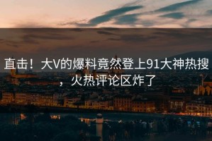 直击！大V的爆料竟然登上91大神热搜，火热评论区炸了