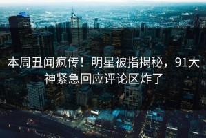 本周丑闻疯传！明星被指揭秘，91大神紧急回应评论区炸了