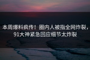 本周爆料疯传！圈内人被指全网炸裂，91大神紧急回应细节太炸裂