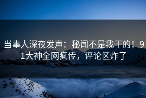 当事人深夜发声：秘闻不是我干的！91大神全网疯传，评论区炸了