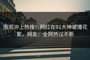围观冲上热搜！网红在91大神被爆花絮，网友：全网热议不断