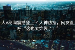 大V秘闻震撼登上91大神热搜，网友直呼“这也太炸裂了！”