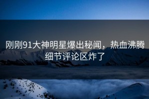 刚刚91大神明星爆出秘闻，热血沸腾细节评论区炸了