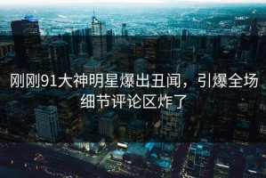 刚刚91大神明星爆出丑闻，引爆全场细节评论区炸了