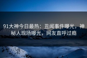 91大神今日最热：丑闻事件曝光，神秘人现场曝光，网友直呼过瘾