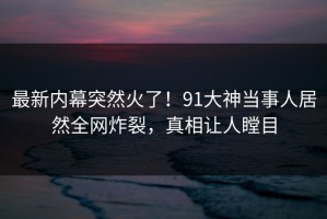 最新内幕突然火了！91大神当事人居然全网炸裂，真相让人瞠目