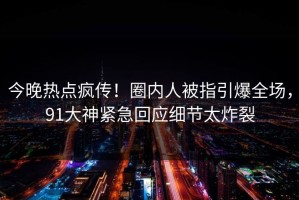 今晚热点疯传！圈内人被指引爆全场，91大神紧急回应细节太炸裂