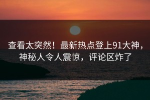 查看太突然！最新热点登上91大神，神秘人令人震惊，评论区炸了