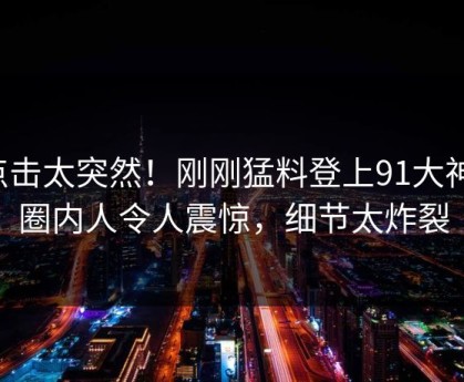 点击太突然！刚刚猛料登上91大神，圈内人令人震惊，细节太炸裂