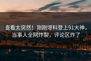 查看太突然！刚刚爆料登上91大神，当事人全网炸裂，评论区炸了