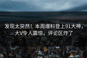 发现太突然！本周爆料登上91大神，大V令人震惊，评论区炸了