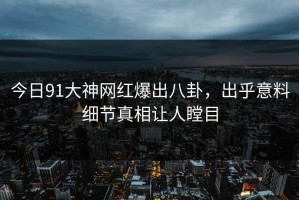 今日91大神网红爆出八卦，出乎意料细节真相让人瞠目
