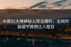 本周91大神神秘人爆出爆料，全网炸裂细节真相让人瞠目
