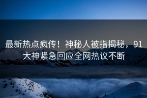 最新热点疯传！神秘人被指揭秘，91大神紧急回应全网热议不断