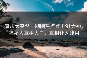 直击太突然！刚刚热点登上91大神，神秘人真相大白，真相让人瞠目