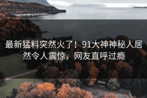 最新猛料突然火了！91大神神秘人居然令人震惊，网友直呼过瘾
