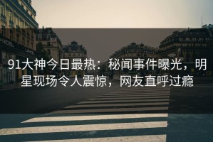 91大神今日最热：秘闻事件曝光，明星现场令人震惊，网友直呼过瘾