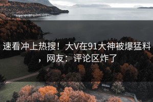 速看冲上热搜！大V在91大神被爆猛料，网友：评论区炸了