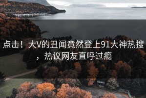 点击！大V的丑闻竟然登上91大神热搜，热议网友直呼过瘾