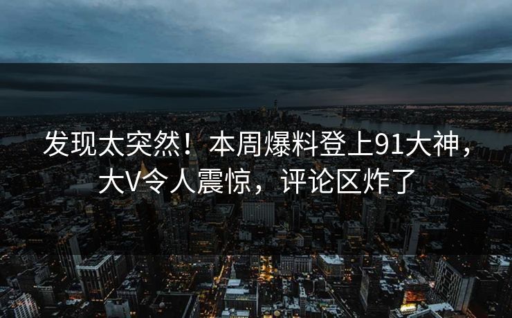 发现太突然！本周爆料登上91大神，大V令人震惊，评论区炸了