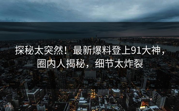 探秘太突然！最新爆料登上91大神，圈内人揭秘，细节太炸裂