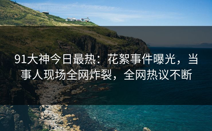 91大神今日最热：花絮事件曝光，当事人现场全网炸裂，全网热议不断