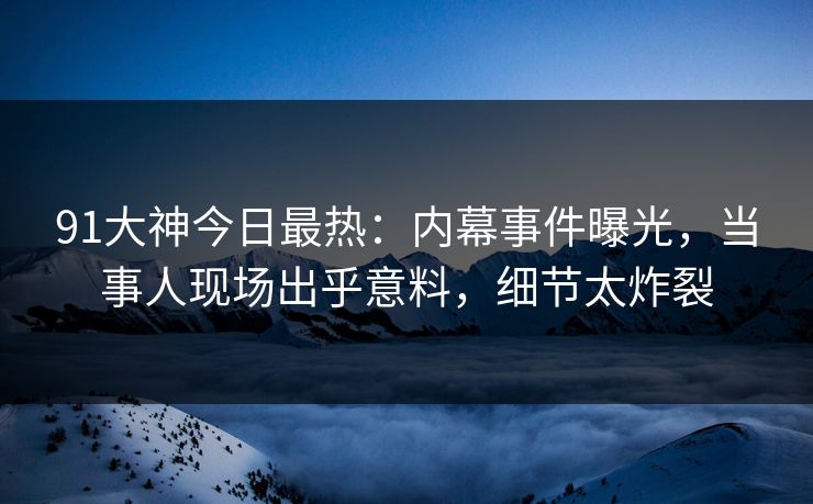 91大神今日最热：内幕事件曝光，当事人现场出乎意料，细节太炸裂