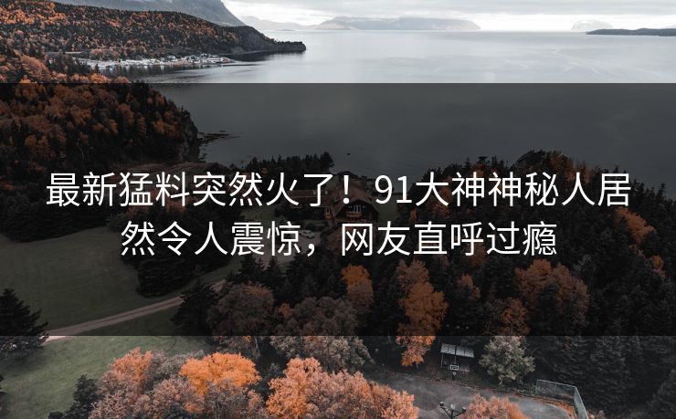 最新猛料突然火了！91大神神秘人居然令人震惊，网友直呼过瘾