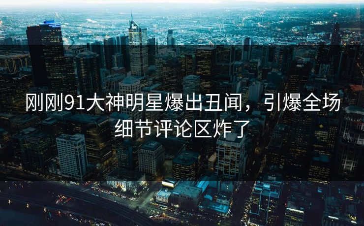 刚刚91大神明星爆出丑闻，引爆全场细节评论区炸了