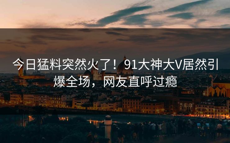 今日猛料突然火了！91大神大V居然引爆全场，网友直呼过瘾