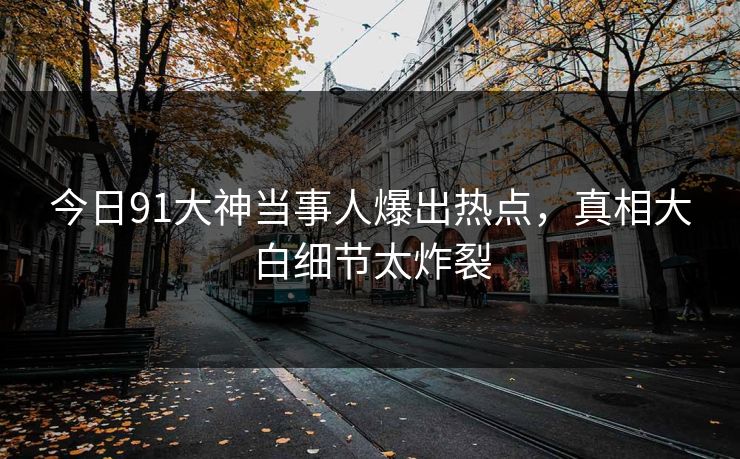 今日91大神当事人爆出热点，真相大白细节太炸裂