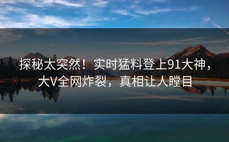 探秘太突然！实时猛料登上91大神，大V全网炸裂，真相让人瞠目