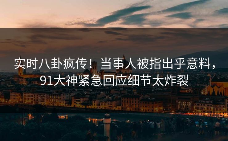 实时八卦疯传！当事人被指出乎意料，91大神紧急回应细节太炸裂