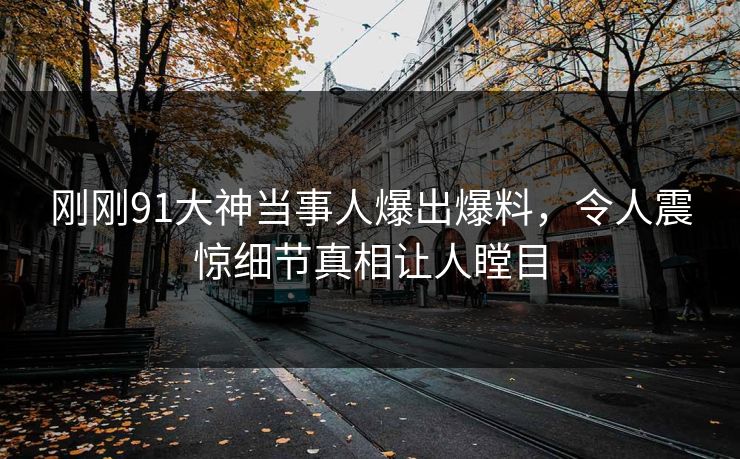 刚刚91大神当事人爆出爆料，令人震惊细节真相让人瞠目