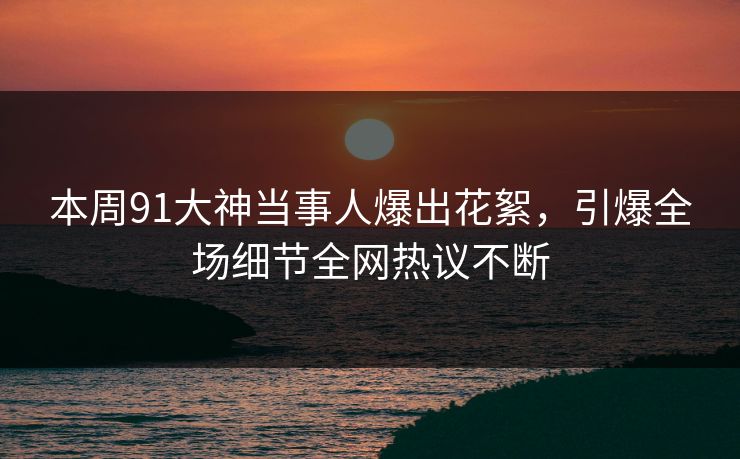 本周91大神当事人爆出花絮，引爆全场细节全网热议不断