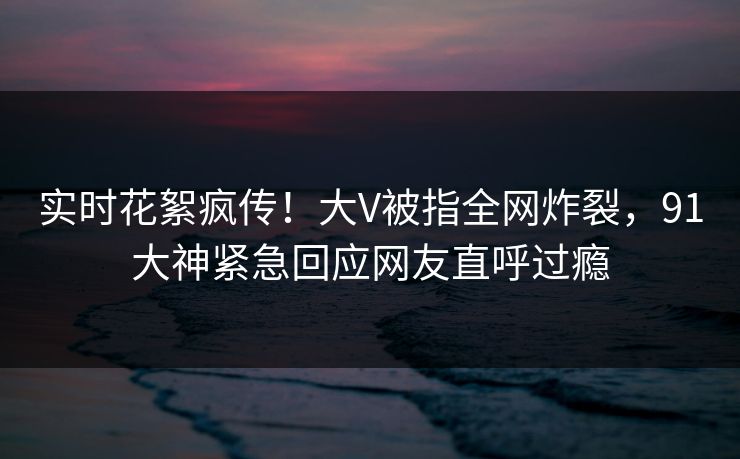 实时花絮疯传！大V被指全网炸裂，91大神紧急回应网友直呼过瘾