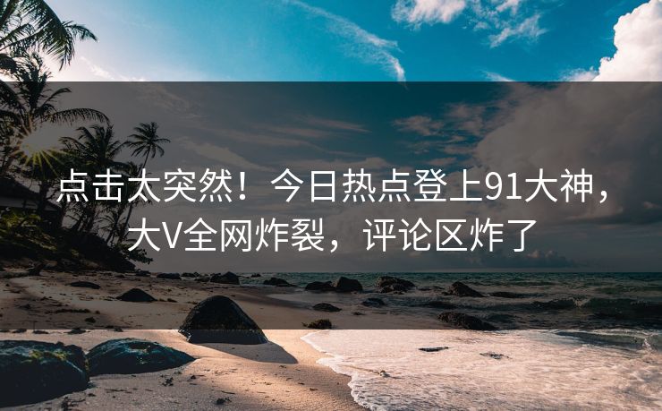 点击太突然！今日热点登上91大神，大V全网炸裂，评论区炸了
