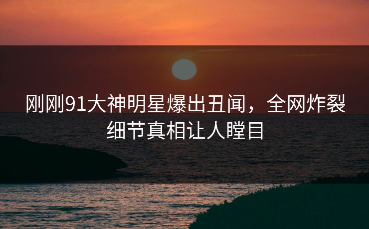 刚刚91大神明星爆出丑闻，全网炸裂细节真相让人瞠目