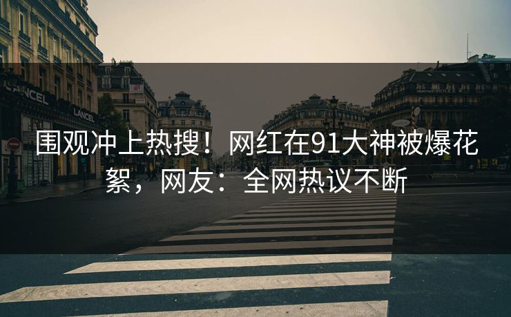 围观冲上热搜！网红在91大神被爆花絮，网友：全网热议不断